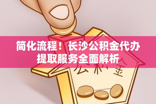 华安简化流程！长沙公积金代办提取服务全面解析