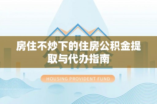 华安房住不炒下的住房公积金提取与代办指南