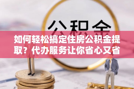 华安如何轻松搞定住房公积金提取？代办服务让你省心又省力