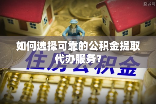 华安如何选择可靠的公积金提取代办服务？