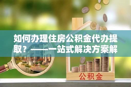 华安如何办理住房公积金代办提取？——一站式解决方案解析