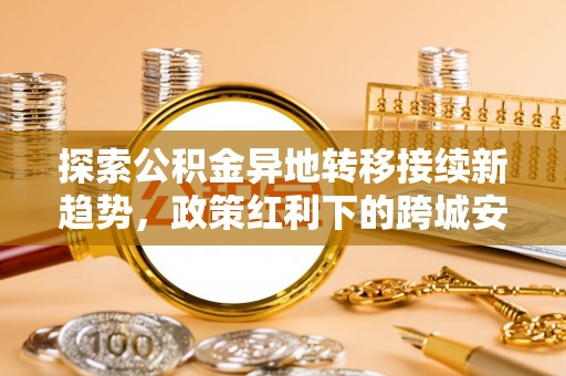 华安探索公积金异地转移接续新趋势，政策红利下的跨城安居梦想