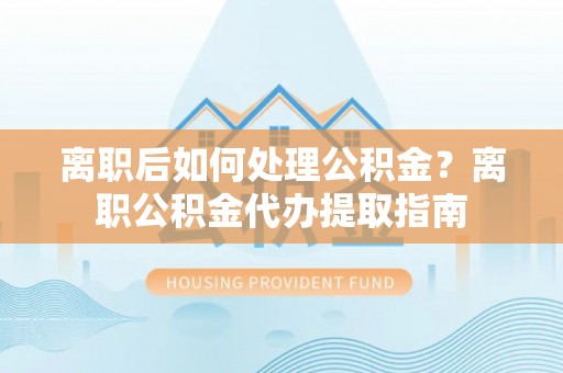 华安离职后如何处理公积金？离职公积金代办提取指南