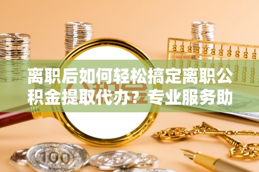华安离职后如何轻松搞定离职公积金提取代办？专业服务助你一臂之力