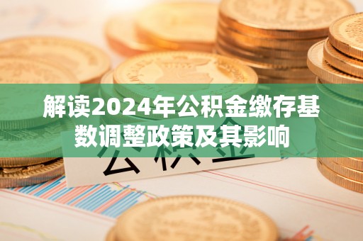 华安解读2024年公积金缴存基数调整政策及其影响