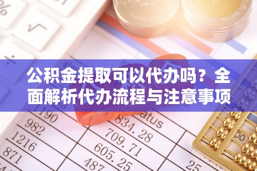 华安公积金提取可以代办吗？全面解析代办流程与注意事项