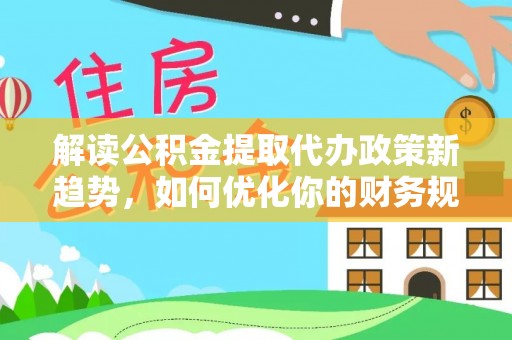 华安解读公积金提取代办政策新趋势，如何优化你的财务规划