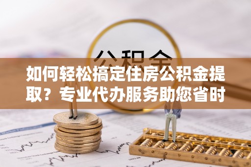 华安如何轻松搞定住房公积金提取？专业代办服务助您省时省心