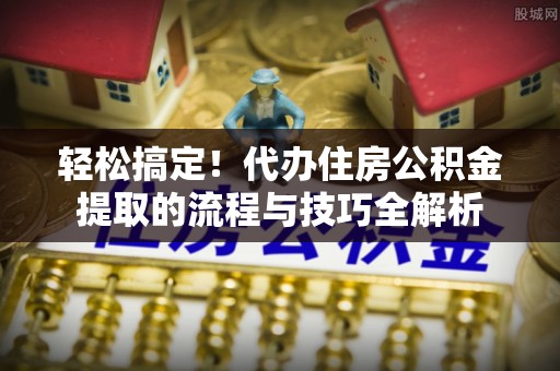 华安轻松搞定！代办住房公积金提取的流程与技巧全解析